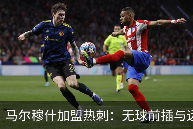 马尔穆什加盟热刺：无球前插与远射能力的全新舞台